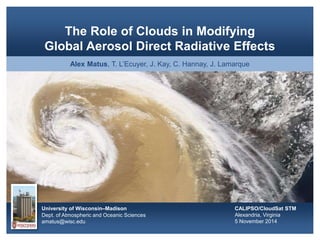 University of Wisconsin–Madison
Dept. of Atmospheric and Oceanic Sciences
amatus@wisc.edu
The Role of Clouds in Modifying
Global Aerosol Direct Radiative Effects
Alex Matus, T. L’Ecuyer, J. Kay, C. Hannay, J. Lamarque
CALIPSO/CloudSat STM
Alexandria, Virginia
5 November 2014
 