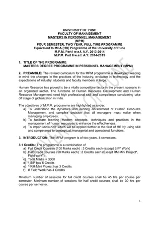 1
UNIVERSITY OF PUNE
FACULTY OF MANAGEMENT
MASTERS IN PERSONNEL MANAGEMENT
(MPM)
FOUR SEMESTER, TWO YEAR, FULL TIME PROGRAMME
Equivalent to MBA (HR) Programme of the University of Pune
M.P.M. Part I w.e.f. A.Y. 2013-2014
M.P.M. Part II w.e.f. A.Y. 2014-2015
1. TITLE OF THE PROGRAMME:
MASTERS DEGREE PROGRAMME IN PERSONNEL MANAGEMENT (MPM)
2. PREAMBLE: The revised curriculum for the MPM programme is developed keeping
in mind the changes in the practices of the industry, evolution in technology and the
expectations of industry, students and faculty members at large.
Human Resource has proved to be a vitally competitive factor in the present scenario in
an organized sector. The functions of Human Resource Development and Human
Resource Management need high professional skill and competence considering take
off stage of globalization in India.
The objectives of M.P.M. programme are highlighted as under:
a) To understand the dynamics and exciting environment of Human Resource
Management and complex decision that all managers must make when
managing employees.
b) To facilitate learning modern concepts, techniques and practices in the
management of human resources to enhance the effectiveness.
c) To impart know-how which will be applied further in the field of HR by using skill
and competence to conceptual, managerial and operational functions.
3. INTRODUCTION: The MPM program is of two years, 4 semesters.
3.1 Credits: The programme is a combination of
a) Full Credit Courses (100 Marks each) : 3 Credits each (except SIP* Work)
b) Half Credit Courses (50 Marks each) : 2 Credits each (Except RM Mini Project^,
Field work#
)
c) Total Marks = 3000
d) * SIP has 6 Credits
e) ^ RM Mini Project has 3 Credits
f) # Field Work has 4 Credits
Minimum number of sessions for full credit courses shall be 45 hrs per course per
semester. Minimum number of sessions for half credit courses shall be 30 hrs per
course per semester.
 