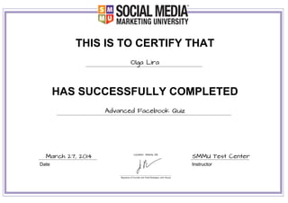 THIS IS TO CERTIFY THAT
Olga Lira
HAS SUCCESSFULLY COMPLETED
Advanced Facebook Quiz
Date Instructor
March 27, 2014 SMMU Test Center
 