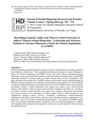 153 Developing Capacity, Skills, and Tobacco Control Networks to Address Tobacco-related Disparities:
Leadership and Advocacy Institute to Advance Minneosta’s Parity for Priority Popuations
(LAAMPP)
Bosma et al.
Journal of Health Disparities Research and Practice Volume 9, Issue 1, Spring 2016
http://digitalscholarship.unlv.edu/jhdrp/
Journal of Health Disparities Research and Practice
Volume 9, Issue 1, Spring 2016, pp. 153 - 174
© 2011 Center for Health Disparities Research School
of Community
Health Sciences University of Nevada, Las Vegas
Developing Capacity, Skills, and Tobacco Control Networks to
address Tobacco-related Disparities: Leadership and Advocacy
Institute to Advance Minnesota’s Parity for Priority Populations
(LAAMPP)
Linda M. Bosma, PhD, Bosma Consulting, LLC
Raffaele Vacca, PhD, University of Florida
Jaime L. Martinez, MEd, ClearWay MinnesotaSM
Raymond G. Boyle, PhD, ClearWay Minnesota
Rod Lew, MPH, Asian Pacific Partners for Empowerment, Advocacy and Leadership
ABSTRACT
Priority populations disproportionately experience tobacco-related disparities, despite population
level declines in tobacco use. The Leadership and Advocacy Institute to Advance Minnesota’s
Parity for Priority Populations (LAAMPP) recruits and trains African immigrants/African
Americans, Asian Americans/Pacific Islanders, American Indians, Chicano/Latinos, and LGBTQ
community members to develop leaders to address tobacco harms in their communities. This
paper describes and evaluates the LAAMPP Institute, and discusses lessons learned through the
Institute and future directions for community-based tobacco-control efforts. The mixed-methods
evaluation included qualitative key informant interviews with LAAMPP Fellows and community
and project contacts, a Skills Assessment Tool, project case studies, and a social network
analysis of the Fellows’ tobacco-control social networks at baseline and follow-up. At follow-
up, Fellows’ tobacco control networks were larger, more extensive and diverse, and included
more actors perceived to be influential in tobacco control. Fellows’ skills increased in core
competencies (tobacco control, advocacy, facilitation, collaboration, cultural/community
competence) and Fellows used tobacco, advocacy and cultural/community competencies more
frequently. Four of five cohorts successfully passed policies. The results of LAAMPP suggest
that a cross-cultural leadership institute contributes to the successful development of capacity
and leadership skills among priority populations and may be a useful model for others working
toward health equity.
 