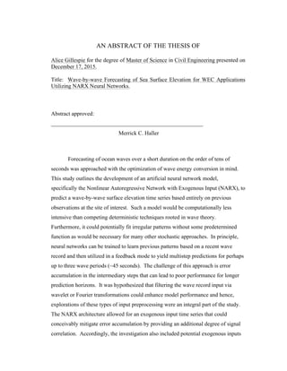 AN ABSTRACT OF THE THESIS OF
Alice Gillespie for the degree of Master of Science in Civil Engineering presented on
December 17, 2015.
Title: Wave-by-wave Forecasting of Sea Surface Elevation for WEC Applications
Utilizing NARX Neural Networks.
Abstract approved:
______________________________________________________
Merrick C. Haller
Forecasting of ocean waves over a short duration on the order of tens of
seconds was approached with the optimization of wave energy conversion in mind.
This study outlines the development of an artificial neural network model,
specifically the Nonlinear Autoregressive Network with Exogenous Input (NARX), to
predict a wave-by-wave surface elevation time series based entirely on previous
observations at the site of interest. Such a model would be computationally less
intensive than competing deterministic techniques rooted in wave theory.
Furthermore, it could potentially fit irregular patterns without some predetermined
function as would be necessary for many other stochastic approaches. In principle,
neural networks can be trained to learn previous patterns based on a recent wave
record and then utilized in a feedback mode to yield multistep predictions for perhaps
up to three wave periods (~45 seconds). The challenge of this approach is error
accumulation in the intermediary steps that can lead to poor performance for longer
prediction horizons. It was hypothesized that filtering the wave record input via
wavelet or Fourier transformations could enhance model performance and hence,
explorations of these types of input preprocessing were an integral part of the study.
The NARX architecture allowed for an exogenous input time series that could
conceivably mitigate error accumulation by providing an additional degree of signal
correlation. Accordingly, the investigation also included potential exogenous inputs
 