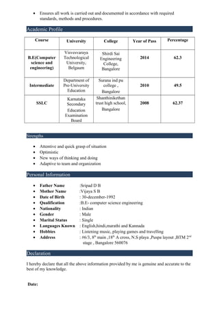 • Ensures all work is carried out and documented in accordance with required
standards, methods and procedures.
Academic Profile
Course University College Year of Pass Percentage
B.E(Computer
science and
engineering)
Visvesvaraya
Technological
University,
Belgaum
Shirdi Sai
Engineering
College,
Bangalore
2014 62.3
Intermediate
Department of
Pre-University
Education
Surana ind pu
college ,
Bangalore
2010 49.5
SSLC
Karnataka
Secondary
Education
Examination
Board
Shanthinikethan
trust high school,
Bangalore
2008 62.37
Strengths
• Attentive and quick grasp of situation
• Optimistic
• New ways of thinking and doing
• Adaptive to team and organization
Personal Information
• Father Name :Sripad D B
• Mother Name :Vijaya S B
• Date of Birth : 30-december-1992
• Qualification :B.E- computer science engineering
• Nationality : Indian
• Gender : Male
• Marital Status : Single
• Languages Known : English,hindi,marathi and Kannada
• Hobbies : Listening music, playing games and travelling
• Address : #6/3, 8th
main ,18th
A cross, N.S playa ,Puspa layout ,BTM 2nd
stage , Bangalore 560076
Declaration
I hereby declare that all the above information provided by me is genuine and accurate to the
best of my knowledge.
Date:
 