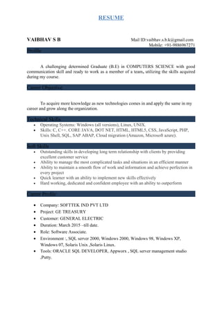 RESUME
VAIBHAV S B Mail ID:vaibhav.s.b.k@gmail.com
Mobile: +91-9886967271
Profile
A challenging determined Graduate (B.E) in COMPUTERS SCIENCE with good
communication skill and ready to work as a member of a team, utilizing the skills acquired
during my course.
Career Objective
To acquire more knowledge as new technologies comes in and apply the same in my
career and grow along the organization.
Technical Skills
• Operating Systems: Windows (all versions), Linux, UNIX.
• Skills: C, C++. CORE JAVA, DOT NET, HTML, HTML5, CSS, JavaScript, PHP,
Unix Shell, SQL, SAP ABAP, Cloud migration (Amazon, Microsoft azure).
Soft Skills
• Outstanding skills in developing long term relationship with clients by providing
excellent customer service
• Ability to manage the most complicated tasks and situations in an efficient manner
• Ability to maintain a smooth flow of work and information and achieve perfection in
every project
• Quick learner with an ability to implement new skills effectively
• Hard working, dedicated and confident employee with an ability to outperform
Career Profile
• Company: SOFTTEK IND PVT LTD
• Project: GE TREASURY
• Customer: GENERAL ELECTRIC
• Duration: March 2015 –till date.
• Role: Software Associate.
• Environment :, SQL server 2000, Windows 2000, Windows 98, Windows XP,
Windows 07, Solaris Unix ,Solaris Linux.
• Tools: ORACLE SQL DEVELOPER, Appworx , SQL server management studio
,Putty.
 