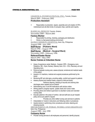 CYNTHIA N. BUENAVENTURA, R.N. PAGE TWO
CelestiCa international inC. Toronto, Ontario
March 2001 – February 2002
Production Assistant
 Responsible on production, repairs, assembly and unit creation of CPU,
motherboard and all other kinds of computer chips, submits work reports.
radiCal designs Toronto, Ontario
November 2000 – March 2001
Factory Worker
 Responsible for printing, checking, packaging and distribution.
 Works in a fast paced working environment.
iloilo Mission Hospital Iloilo City, Philippines
August 1998 – July 1999
Staff Nurse (Pediatric Ward)
March 1996 – August 1998
Staff Nurse (Medical – Surgical Ward)
November 1995 – February 1996
Reliever/Floater Nurse
March 1993 – May 1993
Nurse Trainee or Volunteer Nurse
 Areas of experience varied, Medical – Surgical, OPD – Emergency room,
Pediatrics, OB – Gyne, Nursery, Delivery room, ICU – CCU, Recovery unit and
Operating room.
 Performs bedside nursing care, assess physical, emotional and medical needs
of the patient
 Assists in IV insertions, medical and surgical procedures performed by the
doctor
 Monitoring BP and vital signs, providing safety, comfort and support to patients
 Assess physical and medical needs, support to child and family
 Performs cleaning, dressing of wounds and draining tube
discharges when needed and as ordered
 Administering oral, IV and IM medications with doctors orders
 Writing patient’s progress reports, update charts and nurse’s notes
 Providing direct and indirect supervision to volunteer nurses and volunteer
nursing aides
 Educate patients in the areas of nutrition, diet and self-care as per hospital
policy and as per patient’s request
 Provides any other skilled nursing care services to patients
 Interpretation of doctor’s instructions and following orders in procedures
 Assists doctors in performing minor procedures and when cleaning and
dressing wounds
departMent of publiC Works and HigHWays
Iloilo City, Philippines
August 1988 – July 1990
Company Nurse
 Provide nursing services to all employees and personnel, identify physical,
 