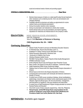 social and emotional needs of clients and providing support
CYNTHIA N. BUENAVENTURA, R.N. Page Three
 Monitors blood pressure of clients on a daily basisProvides first-aid treatments
when necessary such as cleaning wounds, minor cuts and abrasions and
changing dressings.
 Facilitates referrals to physicians and setting up appointments for routine
medical check-up and physical examinations
 Giving immunization injections when necessary.
 Giving non-prescription oral medications to clients when needed.
 Submit clerical works such as documentations and reports regarding
requisitions for medicines and medical stocks for the company’s needs
EDUCATION: West Visayas state UniVersity
Iloilo City, Philippines
March 1988 Bachelor of Science in Nursing
CNO Registration No: 04 – 14854
Continuing Education:
 Attends Facility Provided In-services and Mandatory Education Sessions
 St. Michaels Hosp. Wound Care Education Level 1-3
 Qualitative Fit Testing Training Course (N95 Mask Fit Tester)
 Gentle Persuasive Approaches in Dementia Care
 Introduction to Palliative Care Course
 Infectious Diseases Update Course
 RAI-MDS Training (Basics, Outputs, Reports & Data Quality Management)
 WHIMIS Certification Course
 Smith & Nephew Wound Care and Pressure Ulcer Prevention Course
 Basic Cardiac Life Support (Current BCLS certificate) - Centennial College
 Health Assessment Skills Course (Centennial College)
 Palliative Care for Persons with End- Stage Dementia (Hospice Association of
Ontario)
 Ethical Issues at the End of Life (Hospice Association of Ontario)
 Compassionate Communication with Individuals with Alzheimer (Alzheimer’s
Society of Toronto)
 8 contact hours of AIDS course consisting of etiology, clinical manifestations,
epidemiology, transmission and infection control, psychosocial aspects of HIV
infections, legal and ethical issues, HIV risk and prevention, management,
brief discussions on hepatitis B, multi drug resistance and tuberculosis.
 8 contact hours of Staff Development Program bringing education as center for
Nursing Practice and Education
 One-month course of basic computer programming – Iloilo City, Philippines
 Had previously worked RN Charge Nurse casual positions for few
months at Tendercare Living Centre (Victoria Park & McNichol) and
Providence Health Care Centre (Warden & St. Clair East)
REFERENCES: Available upon request
 