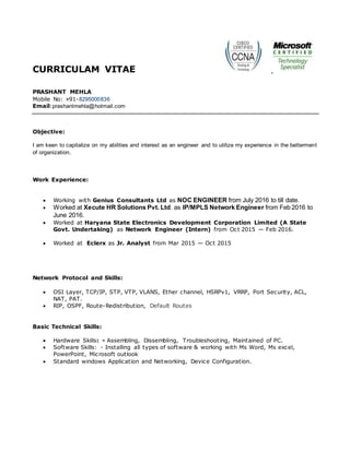 CURRICULAM VITAE
PRASHANT MEHLA
Mobile No: +91-8295000836
Email:prashantmehla@hotmail.com
Objective:
I am keen to capitalize on my abilities and interest as an engineer and to utilize my experience in the betterment
of organization.
Work Experience:
 Working with Genius Consultants Ltd as NOC ENGINEER from July 2016 to till date.
 Worked at Xecute HR Solutions Pvt. Ltd. as IP/MPLS Network Engineer from Feb 2016 to
June 2016.
 Worked at Haryana State Electronics Development Corporation Limited (A State
Govt. Undertaking) as Network Engineer (Intern) from Oct 2015 — Feb 2016.
 Worked at Eclerx as Jr. Analyst from Mar 2015 — Oct 2015
Network Protocol and Skills:
 OSI Layer, TCP/IP, STP, VTP, VLANS, Ether channel, HSRPv1, VRRP, Port Security, ACL,
NAT, PAT.
 RIP, OSPF, Route-Redistribution, Default Routes
Basic Technical Skills:
 Hardware Skills: - Assembling, Dissembling, Troubleshooting, Maintained of PC.
 Software Skills: - Installing all types of software & working with Ms Word, Ms excel,
PowerPoint, Microsoft outlook
 Standard windows Application and Networking, Device Configuration.
 