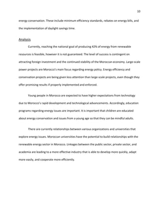 10
energy conservation. These include minimum efficiency standards, rebates on energy bills, and
the implementation of daylight savings time.
Analysis
Currently, reaching the national goal of producing 42% of energy from renewable
resources is feasible, however it is not guaranteed. The level of success is contingent on
attracting foreign investment and the continued stability of the Moroccan economy. Large-scale
power projects are Morocco’s main focus regarding energy policy. Energy efficiency and
conservation projects are being given less attention than large-scale projects, even though they
offer promising results if properly implemented and enforced.
Young people in Morocco are expected to have higher expectations from technology
due to Morocco’s rapid development and technological advancements. Accordingly, education
programs regarding energy issues are important. It is important that children are educated
about energy conservation and issues from a young age so that they can be mindful adults.
There are currently relationships between various organizations and universities that
explore energy issues. Moroccan universities have the potential to build relationships with the
renewable energy sector in Morocco. Linkages between the public sector, private sector, and
academia are leading to a more effective industry that is able to develop more quickly, adapt
more easily, and cooperate more efficiently.
 