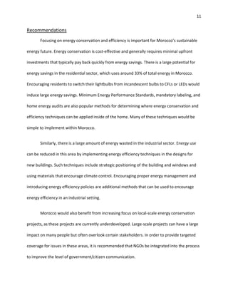 11
Recommendations
Focusing on energy conservation and efficiency is important for Morocco’s sustainable
energy future. Energy conservation is cost-effective and generally requires minimal upfront
investments that typically pay back quickly from energy savings. There is a large potential for
energy savings in the residential sector, which uses around 33% of total energy in Morocco.
Encouraging residents to switch their lightbulbs from incandescent bulbs to CFLs or LEDs would
induce large energy savings. Minimum Energy Performance Standards, mandatory labeling, and
home energy audits are also popular methods for determining where energy conservation and
efficiency techniques can be applied inside of the home. Many of these techniques would be
simple to implement within Morocco.
Similarly, there is a large amount of energy wasted in the industrial sector. Energy use
can be reduced in this area by implementing energy efficiency techniques in the designs for
new buildings. Such techniques include strategic positioning of the building and windows and
using materials that encourage climate control. Encouraging proper energy management and
introducing energy efficiency policies are additional methods that can be used to encourage
energy efficiency in an industrial setting.
Morocco would also benefit from increasing focus on local-scale energy conservation
projects, as these projects are currently underdeveloped. Large-scale projects can have a large
impact on many people but often overlook certain stakeholders. In order to provide targeted
coverage for issues in these areas, it is recommended that NGOs be integrated into the process
to improve the level of government/citizen communication.
 