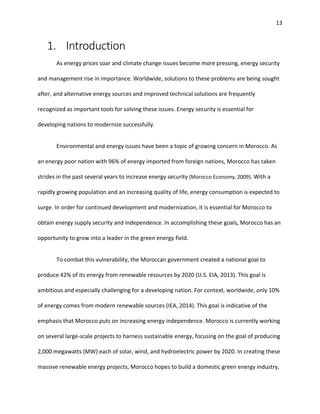 13
1. Introduction
As energy prices soar and climate change issues become more pressing, energy security
and management rise in importance. Worldwide, solutions to these problems are being sought
after, and alternative energy sources and improved technical solutions are frequently
recognized as important tools for solving these issues. Energy security is essential for
developing nations to modernize successfully.
Environmental and energy issues have been a topic of growing concern in Morocco. As
an energy poor nation with 96% of energy imported from foreign nations, Morocco has taken
strides in the past several years to increase energy security (Morocco Economy, 2009). With a
rapidly growing population and an increasing quality of life, energy consumption is expected to
surge. In order for continued development and modernization, it is essential for Morocco to
obtain energy supply security and independence. In accomplishing these goals, Morocco has an
opportunity to grow into a leader in the green energy field.
To combat this vulnerability, the Moroccan government created a national goal to
produce 42% of its energy from renewable resources by 2020 (U.S. EIA, 2013). This goal is
ambitious and especially challenging for a developing nation. For context, worldwide, only 10%
of energy comes from modern renewable sources (IEA, 2014). This goal is indicative of the
emphasis that Morocco puts on increasing energy independence. Morocco is currently working
on several large-scale projects to harness sustainable energy, focusing on the goal of producing
2,000 megawatts (MW) each of solar, wind, and hydroelectric power by 2020. In creating these
massive renewable energy projects, Morocco hopes to build a domestic green energy industry,
 