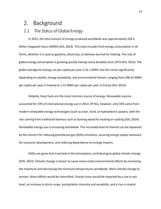 15
2. Background
2.1 The Status of Global Energy
In 2012, the total amount of energy produced worldwide was approximately 104.4
billion megawatt hours (MWh) (IEA, 2014). This total includes final energy consumption in all
forms, whether it is used as gasoline, electricity, or biomass burned for heating. The rate of
global energy consumption is growing quickly having nearly doubled since 1973 (IEA, 2014). The
global average for energy use per capita per year is 22.1 MWh, but this varies significantly
depending on wealth, energy availability, and environmental factors, ranging from 206.32 MWh
per capita per year in Iceland to 1.51 MWh per capita per year in Eritrea (IEA, 2014).
Globally, fossil fuels are the most common source of energy. Renewable sources
accounted for 19% of international energy use in 2013. Of this, however, only 10% came from
modern renewable energy technologies (such as solar, wind, or hydroelectric power), with the
rest coming from traditional biomass such as burning wood for heating or cooking (IEA, 2014).
Renewable energy use is increasing worldwide. This increased level of interest can be explained
by the concern for reducing greenhouse gas (GHG) emissions, securing energy supply necessary
for economic development, and reducing dependence on energy imports.
GHGs are gases that trap heat in the atmosphere, contributing to global climate change
(EPA, 2015). Climate change is shown to cause many costly environmental effects by increasing
the maximum and decreasing the minimum temperatures worldwide. Were climate change to
worsen, these effects would be intensified. Coastal areas would be impacted by a rise in sea
level, an increase in storm surge, precipitation intensity and variability, and a rise in coastal
 