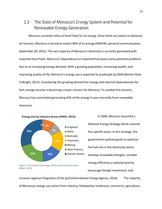 17
2.2 The State of Morocco’s Energy System and Potential for
Renewable Energy Generation
Morocco currently relies on fossil fuels for its energy. Since there are nearly no domestic
oil reserves, Morocco is forced to import 96% of its energy (ONHYM, personal communication,
September 28, 2015). The vast majority of Morocco’s electricity is currently generated with
imported fossil fuels. Morocco’s dependence on imported fuel poses many potential problems
due to an increasing energy demand. With a growing population, increasing wealth, and
improving quality of life, Morocco’s energy use is expected to quadruple by 2030 (Norton Rose
Fulbright, 2012). Considering this growing demand for energy and external dependencies for
fuel, energy security is becoming a major concern for Morocco. To combat this concern,
Morocco has committed generating 42% of the energy it uses internally from renewable
resources.
In 2009, Morocco launched a
National Energy Strategy which covered
five specific areas. In this strategy, the
government outlined goals to optimize
the fuel mix in the electricity sector,
develop renewable energies, consider
energy efficiency a national priority,
encourage foreign investment, and
increase regional integration of the grid (International Energy Agency, 2014). The majority
of Moroccan energy use comes from industry, followed by residences, commerce, agriculture,
Figure 1: The amount of energy used by each industrial sector
(ONEE, 2013)
 