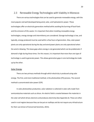 20
2.3 Renewable Energy Technologies with Viability in Morocco
There are various technologies that can be used to generate renewable energy, with the
most popular and well developed being wind, solar, and hydroelectric power. These
technologies offer an electricity generation method while avoiding the burning of fossil fuels
and the emission of CO2 waste. It is important that when installing renewable energy
technologies, energy storage and intermittency are considered. Storage technology is low, and
typically, energy produced must be used within a few hours of generation. Also, solar power
plants are only operational during the day and wind power plants are only operational when
the wind is blowing. This leave gaps when energy is not generated which can be problematic if
demand is high during these times. For this reason, it is important that more than one type of
technology is used to generate power. This allows generation gaps in one technology be made
up by the other.
Solar Energy
There are two primary methods through which electricity is produced using solar
energy. The first, and more traditional method, is the photovoltaic (PV) process. The second
method is concentrated solar power (CSP).
In solar photovoltaic production, solar radiation is collected in solar cells made from
semiconductive materials such as silicon. An electric field is created between the materials in
the solar cell which drives electrons and produces electricity (See Appendix A). These are often
used in rural regions because they can be put on rooftops and do not require any infrastructure
for their use (Union of Concerned Scientists, 2015).
 