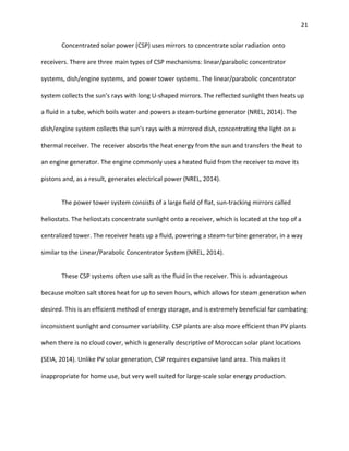 21
Concentrated solar power (CSP) uses mirrors to concentrate solar radiation onto
receivers. There are three main types of CSP mechanisms: linear/parabolic concentrator
systems, dish/engine systems, and power tower systems. The linear/parabolic concentrator
system collects the sun’s rays with long U-shaped mirrors. The reflected sunlight then heats up
a fluid in a tube, which boils water and powers a steam-turbine generator (NREL, 2014). The
dish/engine system collects the sun’s rays with a mirrored dish, concentrating the light on a
thermal receiver. The receiver absorbs the heat energy from the sun and transfers the heat to
an engine generator. The engine commonly uses a heated fluid from the receiver to move its
pistons and, as a result, generates electrical power (NREL, 2014).
The power tower system consists of a large field of flat, sun-tracking mirrors called
heliostats. The heliostats concentrate sunlight onto a receiver, which is located at the top of a
centralized tower. The receiver heats up a fluid, powering a steam-turbine generator, in a way
similar to the Linear/Parabolic Concentrator System (NREL, 2014).
These CSP systems often use salt as the fluid in the receiver. This is advantageous
because molten salt stores heat for up to seven hours, which allows for steam generation when
desired. This is an efficient method of energy storage, and is extremely beneficial for combating
inconsistent sunlight and consumer variability. CSP plants are also more efficient than PV plants
when there is no cloud cover, which is generally descriptive of Moroccan solar plant locations
(SEIA, 2014). Unlike PV solar generation, CSP requires expansive land area. This makes it
inappropriate for home use, but very well suited for large-scale solar energy production.
 