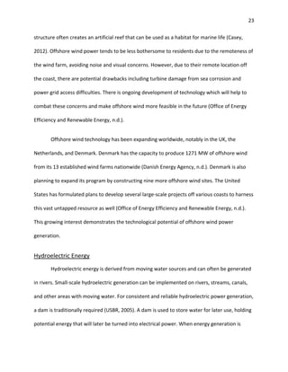 23
structure often creates an artificial reef that can be used as a habitat for marine life (Casey,
2012). Offshore wind power tends to be less bothersome to residents due to the remoteness of
the wind farm, avoiding noise and visual concerns. However, due to their remote location off
the coast, there are potential drawbacks including turbine damage from sea corrosion and
power grid access difficulties. There is ongoing development of technology which will help to
combat these concerns and make offshore wind more feasible in the future (Office of Energy
Efficiency and Renewable Energy, n.d.).
Offshore wind technology has been expanding worldwide, notably in the UK, the
Netherlands, and Denmark. Denmark has the capacity to produce 1271 MW of offshore wind
from its 13 established wind farms nationwide (Danish Energy Agency, n.d.). Denmark is also
planning to expand its program by constructing nine more offshore wind sites. The United
States has formulated plans to develop several large-scale projects off various coasts to harness
this vast untapped resource as well (Office of Energy Efficiency and Renewable Energy, n.d.).
This growing interest demonstrates the technological potential of offshore wind power
generation.
Hydroelectric Energy
Hydroelectric energy is derived from moving water sources and can often be generated
in rivers. Small-scale hydroelectric generation can be implemented on rivers, streams, canals,
and other areas with moving water. For consistent and reliable hydroelectric power generation,
a dam is traditionally required (USBR, 2005). A dam is used to store water for later use, holding
potential energy that will later be turned into electrical power. When energy generation is
 