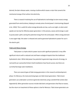 24
desired, the dam releases water, moving a turbine which moves a rotor that converts the
mechanical energy of the turbine into electricity.
There is research involving the use of hydroelectric technology to store excess energy
generated from wind turbines, helping to remedy some of wind power’s shortcomings (Kapsali
et al., 2010). This is useful for when energy demands are low, such as at night, or when wind
speeds are too low for effective power generation. In this process, excess wind energy is used
to pump water uphill, storing the potential energy from the wind power. When energy demand
is once again high, the water is released and used to generate hydroelectric power for use in
the electric grid.
Tidal and Wave Energy
Tidal power is a hydro-electric power source with significant potential. It may offer
significant returns with a reduced cost and fewer ecological impacts than the traditional
hydroelectric dam. While tidal power has potential to generate large amounts of energy, its
real-world use is presently limited. Small installations have found success, but there are
currently few large-scale installations.
There are several types of tidal energy generators in the research and development
phase. For Morocco, the most promising types are tidal stream generators. Tidal stream
generators use underwater currents to generate electricity using a windmill-like turbine (See
Appendix B). Other generation sources include tidal dams and generators that float on waves,
but the return on investment of these options is low for Morocco. Tidal stream generators are
 