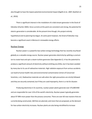 25
also thought to have the lowest potential environmental impact (Elgalhi et al., 2007; Boehlert et
al., 2010).
There is significant interest in the installation of a tidal stream generator in the Strait of
Gibraltar (Charlier 2003). Since currents at this point are consistent and strong, the potential for
electric generation is considerable. At the present time though, this project entirely
hypothetical and no planning has begun. At some point however, the Strait of Gibraltar may
become a significant asset in Morocco’s renewable energy efforts.
Nuclear Energy
Nuclear power is a powerful low-carbon energy technology that has recently resurfaced
globally as a valuable energy source. Nuclear power generates electricity by splitting a uranium
ion to create heat and spin a steam-turbine generator (See Appendix C). It has the potential to
produce a significant amount of electricity without emitting any GHGs, but it has been avoided
by many due to its use of radioactive materials. High radiation exposure from serious accidents
can lead to human health risks and environmental contamination (Union of Concerned
Scientists, n.d.). Radioactive materials are safe when the right precautions are strictly followed
and they are securely contained, but if they are used improperly, there is a risk for disaster.
Producing electricity in 31 countries, nuclear power plants generate over 375,000 MW
and are responsible for over 11% of the world’s electricity. Nuclear power typically generates
about 97-98% more power than the process consumes. There are over 60 new reactors that are
currently being constructed, 160 that are planned, and more that are proposed, as the demand
for low-carbon electricity increases. Nuclear plants are also being retrofitted to increase
 