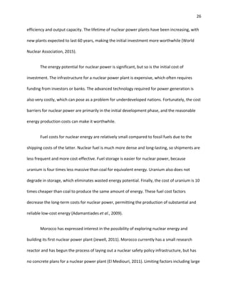 26
efficiency and output capacity. The lifetime of nuclear power plants have been increasing, with
new plants expected to last 60 years, making the initial investment more worthwhile (World
Nuclear Association, 2015).
The energy potential for nuclear power is significant, but so is the initial cost of
investment. The infrastructure for a nuclear power plant is expensive, which often requires
funding from investors or banks. The advanced technology required for power generation is
also very costly, which can pose as a problem for underdeveloped nations. Fortunately, the cost
barriers for nuclear power are primarily in the initial development phase, and the reasonable
energy production costs can make it worthwhile.
Fuel costs for nuclear energy are relatively small compared to fossil fuels due to the
shipping costs of the latter. Nuclear fuel is much more dense and long-lasting, so shipments are
less frequent and more cost-effective. Fuel storage is easier for nuclear power, because
uranium is four times less massive than coal for equivalent energy. Uranium also does not
degrade in storage, which eliminates wasted energy potential. Finally, the cost of uranium is 10
times cheaper than coal to produce the same amount of energy. These fuel cost factors
decrease the long-term costs for nuclear power, permitting the production of substantial and
reliable low-cost energy (Adamantiades et al., 2009).
Morocco has expressed interest in the possibility of exploring nuclear energy and
building its first nuclear power plant (Jewell, 2011). Morocco currently has a small research
reactor and has begun the process of laying out a nuclear safety policy infrastructure, but has
no concrete plans for a nuclear power plant (El Mediouri, 2011). Limiting factors including large
 