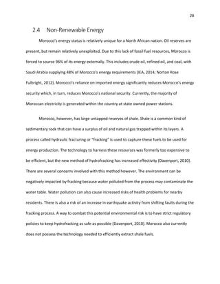 28
2.4 Non-Renewable Energy
Morocco’s energy status is relatively unique for a North African nation. Oil reserves are
present, but remain relatively unexploited. Due to this lack of fossil fuel resources, Morocco is
forced to source 96% of its energy externally. This includes crude oil, refined oil, and coal, with
Saudi Arabia supplying 48% of Morocco’s energy requirements (IEA, 2014; Norton Rose
Fulbright, 2012). Morocco’s reliance on imported energy significantly reduces Morocco’s energy
security which, in turn, reduces Morocco’s national security. Currently, the majority of
Moroccan electricity is generated within the country at state owned power stations.
Morocco, however, has large untapped reserves of shale. Shale is a common kind of
sedimentary rock that can have a surplus of oil and natural gas trapped within its layers. A
process called hydraulic fracturing or “fracking” is used to capture these fuels to be used for
energy production. The technology to harness these resources was formerly too expensive to
be efficient, but the new method of hydrofracking has increased effectivity (Davenport, 2010).
There are several concerns involved with this method however. The environment can be
negatively impacted by fracking because water polluted from the process may contaminate the
water table. Water pollution can also cause increased risks of health problems for nearby
residents. There is also a risk of an increase in earthquake activity from shifting faults during the
fracking process. A way to combat this potential environmental risk is to have strict regulatory
policies to keep hydrofracking as safe as possible (Davenport, 2010). Morocco also currently
does not possess the technology needed to efficiently extract shale fuels.
 
