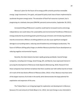29
Morocco’s plans for the future of its energy profile certainly prioritize renewable
energy. Large investments, firm goals, and powerful policy tools have all been implemented to
accelerate the green energy sector. The extraction of fossil fuel resources is present, but is
progressing at a relatively slow pace (ONHYM, personal communication, September 28, 2015).
Increased drilling off Morocco’s coastline could lead to increased income and energy
independence, but could reduce the sustainability and environmental friendliness of Morocco’s
energy production by promoting greater greenhouse gas emissions and introducing pollutants
into the environment. Offshore oil drilling platforms can also cause significant ecological
damage to surrounding waters, reducing overall biodiversity and biological productivity. The
future of offshore drilling policy hinges on whether Morocco prioritizes future development or
reducing negative environmental impacts.
Recently, the shale industry has been rapidly growing worldwide. Several foreign
companies, including Cairn Energy, Genel Energy, BP, and Maersk, have expressed interest in
pursuing the development of Moroccan shale deposits (Mainwaring, 2014). Research from
these companies have led them to believe that there could be over half a billion barrels of shale
oil in each of the two blocks offshore of Morocco (Alan, 2012). In fact, Morocco may have some
of the largest reserves of oil shale in the world, which demonstrates the large potential for
exploitation and expansion of this area.
The Tindouf Basin is an intriguing target for exploration and development in Morocco
because of its vast amounts of shale (Boyer et al., 2011). San Leon Energy is very interested in
 