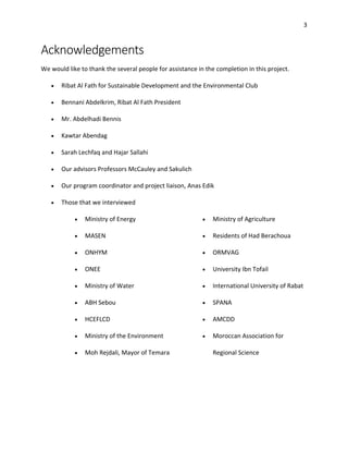 3
Acknowledgements
We would like to thank the several people for assistance in the completion in this project.
• Ribat Al Fath for Sustainable Development and the Environmental Club
• Bennani Abdelkrim, Ribat Al Fath President
• Mr. Abdelhadi Bennis
• Kawtar Abendag
• Sarah Lechfaq and Hajar Sallahi
• Our advisors Professors McCauley and Sakulich
• Our program coordinator and project liaison, Anas Edik
• Those that we interviewed
• Ministry of Energy
• MASEN
• ONHYM
• ONEE
• Ministry of Water
• ABH Sebou
• HCEFLCD
• Ministry of the Environment
• Moh Rejdali, Mayor of Temara
• Ministry of Agriculture
• Residents of Had Berachoua
• ORMVAG
• University Ibn Tofail
• International University of Rabat
• SPANA
• AMCDD
• Moroccan Association for
Regional Science
 