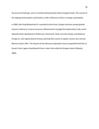 30
the pursuit of shale gas, and is currently working towards shale oil opportunities. The success of
the ongoing shale projects could lead to a shift in Morocco’s future in energy sustainability.
In 2000, after King Mohammed VI, ascended to the throne, foreign countries showed greater
interest in Morocco’s natural resources. Mohammed VI changed the Hydrocarbon Code, which
allowed further development of Morocco’s fossil fuels. Shell, Lone Star Energy, and Skidmore
Energy Inc. each signed several licenses, granting them access to explore various vast reserves
Morocco had to offer. The majority of the Moroccan population have strong beliefs that the oil
found in their region should benefit them, rather than solely the foreign investor (Maxted,
2006).
 