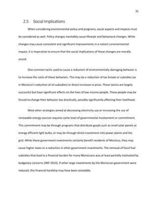 31
2.5 Social Implications
When considering environmental policy and programs, social aspects and impacts must
be considered as well. Policy changes inevitably cause lifestyle and behavioral changes. While
changes may cause consistent and significant improvements in a nation’s environmental
impact, it is imperative to ensure that the social implications of these changes are morally
sound.
One common tactic used to cause a reduction of environmentally damaging behavior is
to increase the costs of these behaviors. This may be a reduction of tax breaks or subsidies (as
in Morocco’s reduction of oil subsidies) or direct increases in price. These tactics are largely
successful but have significant effects on the lives of low income people. These people may be
forced to change their behavior too drastically, possibly significantly affecting their livelihood.
Most other strategies aimed at decreasing electricity use or increasing the use of
renewable energy sources requires some level of governmental involvement or commitment.
This commitment may be through programs that distribute goods such as small solar panels or
energy efficient light bulbs, or may be through direct investment into power plants and the
grid. While these government investments certainly benefit residents of Morocco, they may
cause higher taxes or a reduction in other government investments. The removal of fossil fuel
subsidies that lead to a financial burden for many Moroccans was at least partially motivated by
budgetary concerns (IMF 2014). If other large investments by the Moroccan government were
reduced, this financial hardship may have been avoidable.
 