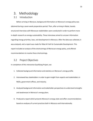 33
3. Methodology
3.1 Introduction
Before arriving in Morocco, background information on Morocco’s energy policy was
obtained during a seven week preparation period. Then, after arriving in Rabat, loosely
structured interviews with Moroccan stakeholders were conducted in order to perform more
in-depth research on energy sustainability. These interviews aimed to uncover information
regarding energy priorities, laws, and development in Morocco. After the data was collected, it
was analyzed, and a report was made for Ribat Al Fath for Sustainable Development. This
report included an analysis of the shortcomings of Moroccan energy policy, and offered
recommendations to resolve these shortcomings.
3.2 Project Objectives
In completion of this Interactive Qualifying Project, we:
1. Collected background information and statistics on Morocco’s energy profile.
2. Interviewed key stakeholders in order to gain insight from experts and stakeholders in
NGOs, government offices, and industry.
3. Analyzed background information and stakeholder perspectives to understand strengths
and weaknesses in Morocco’s energy plans.
4. Produced a report which presents Morocco’s energy state and offers recommendations
based on analyses of current practices both in Morocco and internationally.
 