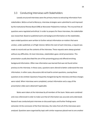 34
3.3 Conducting Interviews with Stakeholders
Loosely structured interviews were the primary means to extracting information from
stakeholders. Before arrival to Morocco, interview strategies were submitted to and improved
by the Institutional Review Board (IRB) at Worcester Polytechnic Institute. This insured that all
questions were regulated and ethical. In order to prepare for these interviews, the stakeholder
was researched. Based on published work and background information on the stakeholder,
open-ended questions were written to further extract information on matters that were
unclear, under-published, or of high interest. Before the start of each interview, a request was
made to record and use the contents of the interview. These requests were always granted
without any difficulties. At most interviews, stakeholders gave a brief presentation. This
presentation usually described the aim of the presenting group and offered enriching
background information. Often new information was learned that was not found online
previous to the interview. In these cases, questions were altered to better understand the new
information. In other cases, discussions did not lead to certain questions, causing these
questions to be omitted. Questions frequently changed during the interview and these changes
were noted. When interviews were completed, contact information and a copy of the
presentation slides were obtained if applicable.
Notes were taken at the interviews by all members of the team. Notes were combined
and cross-referenced in order to make sure that all information was accurate and understood.
Research was conducted post-interview on discussed topics and further findings were
extracted. At the conclusion of the final interview, the notes from all of the interviews were
analyzed. Questions were organized by topic with similar responses placed next to one another
 