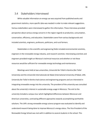 36
3.4 Stakeholders Interviewed
While valuable information on energy use was acquired from published works and
government statistics, more specific data was needed in order to make relevant suggestions.
Various stakeholders were interviewed to gather this information. These interviews provided
perspective about various energy concerns in the region regards to production, consumption,
conservation, efficiency, and education. Stakeholders were from various backgrounds and
included scientists, engineers, professors, politicians, and rural farmers.
Stakeholders in the scientific and engineering fields included environmental scientists,
engineers in the renewable energy industry, and research scientists. Interviewing scientists and
engineers provided insight on Morocco’s technical resources and whether or not these
resources would be sufficient for renewable energy technology and maintenance.
Meetings were held at two universities, Université Ibn Tofail in Kenitra (Ibn Tofail
University) and the Université Internationale de Rabat (International University of Rabat, UIR).
University Ibn Tofail in Kenitra had science and engineering programs and are interested in
integrating renewable energy into the university. The president of the university was consulted
about the university's interest in sustainable energy usage in Morocco. The visit to the
university included a campus tour which highlighted differences between Moroccan and
American universities, contrasting different approaches towards accomplishing worthwhile
solutions. The UIR’s strong renewable energy science program was evaluated to identify and
understand research being done to improve Morocco’s energy status. The Vice President of the
Renewable Energy School was met with in addition to several students in the school. This
 