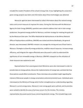 37
included the student President of the school’s Energy Club. A tour highlighting the university’s
green energy projects was taken and information about these technologies was obtained.
Moroccan agencies were interviewed to collect information about the national energy
status and current measures to improve this status. During the interview with the Moroccan
Agency for Solar Energy (MASEN), questions were asked to address their role in solar energy
production, the general energy profile for Morocco, and their strategy for meeting the goals set
by the Moroccan Solar plan. The Office Nationale de Hydrocarbures et des Mines (National
Office of Hydrocarbons and Mines, ONHYM) was visited and Amina Benkhadra, the general
director, was interviewed. ONHYM’s mission is to manage the mining and use of fossil fuels in
Morocco. Strategies to diversify energy production, mobilize natural resources, increase energy
efficiency, and integrate the region effectively were discussed in order to understand the
significance of non-renewable energy in Morocco. ONHYM’s viewpoint on the utilization of
shale resources was explained as well.
Representatives from several government Ministries were also interviewed in order to
provide data on energy policies, discuss the implementation of energy laws, and describe how
these policies would affect constituents. These interviews also provided insight regarding the
interest of Moroccan people in energy conservation and environmental issues. Individuals were
interviewed at the Ministry of Energy which further strengthened our understanding regarding
Morocco’s current energy status. Morocco’s main energy goals were outlined, and its priorities
were ranked to identify the areas of primary concern for the ministry. The ministry
representative discussed several issues concerning domestic energy. This included large-scale
 