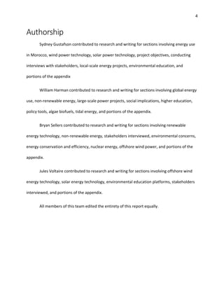 4
Authorship
Sydney Gustafson contributed to research and writing for sections involving energy use
in Morocco, wind power technology, solar power technology, project objectives, conducting
interviews with stakeholders, local-scale energy projects, environmental education, and
portions of the appendix
William Harman contributed to research and writing for sections involving global energy
use, non-renewable energy, large-scale power projects, social implications, higher education,
policy tools, algae biofuels, tidal energy, and portions of the appendix.
Bryan Sellers contributed to research and writing for sections involving renewable
energy technology, non-renewable energy, stakeholders interviewed, environmental concerns,
energy conservation and efficiency, nuclear energy, offshore wind power, and portions of the
appendix.
Jules Voltaire contributed to research and writing for sections involving offshore wind
energy technology, solar energy technology, environmental education platforms, stakeholders
interviewed, and portions of the appendix.
All members of this team edited the entirety of this report equally.
 