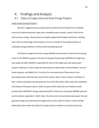40
4. Findings and Analysis
4.1 Status of Large and Local-Scale Energy Projects
Large-Scale Energy Projects
Morocco is aggressively pursuing its goal to produce 42% of energy from renewable
sources by implementing new, large-scale renewable power projects, mainly in the form of
wind and solar energy. These projects are largely supported by foreign investments. Utilizing
state of the art technology, these projects can act as a model for the implementation of
renewable energy elsewhere in Africa and the developing world.
The Moroccan Agency for Solar Energy (MASEN) was launched in 2010 with the passing
of law 57-09. MASEN’s purpose is to assist in the goal of producing 2,000 MW of energy from
solar power by 2020. MASEN is responsible for many of the large-scale solar power plant
projects in Morocco. These include the solar projects at Ouarzazate, Ain Beni Mathar, Foum Al
Ouad, Boujdour, and Sebkha Tah. Currently, the most prominent of these plants is the
Ouarzazate power plant that will consist of four phases: Noor I, Noor II, Noor III, and Noor IV.
Noor I will be completed and operational by the end of 2015 (Cole, 2015). Upon the completion
of all phases of the power plant in 2019, the plant will be about the size of Rabat and will
provide about 500 MW of energy, representing 25% of Morocco’s solar goals (MASEN, personal
communication, September 7, 2015). Noor I-III will consist of concentrated solar power that will
generate energy to be distributed throughout the country. Noor IV will be a smaller 50 MW
photovoltaic plant which will satisfy the energy needs of residents in the Ouarzazate area.
 