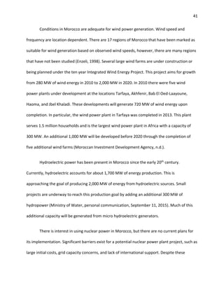 41
Conditions in Morocco are adequate for wind power generation. Wind speed and
frequency are location dependent. There are 17 regions of Morocco that have been marked as
suitable for wind generation based on observed wind speeds, however, there are many regions
that have not been studied (Enzeli, 1998). Several large wind farms are under construction or
being planned under the ten year Integrated Wind Energy Project. This project aims for growth
from 280 MW of wind energy in 2010 to 2,000 MW in 2020. In 2010 there were five wind
power plants under development at the locations Tarfaya, Akhfenir, Bab El Oed-Laayoune,
Haoma, and Jbel Khaladi. These developments will generate 720 MW of wind energy upon
completion. In particular, the wind power plant in Tarfaya was completed in 2013. This plant
serves 1.5 million households and is the largest wind power plant in Africa with a capacity of
300 MW. An additional 1,000 MW will be developed before 2020 through the completion of
five additional wind farms (Moroccan Investment Development Agency, n.d.).
Hydroelectric power has been present in Morocco since the early 20th
century.
Currently, hydroelectric accounts for about 1,700 MW of energy production. This is
approaching the goal of producing 2,000 MW of energy from hydroelectric sources. Small
projects are underway to reach this production goal by adding an additional 300 MW of
hydropower (Ministry of Water, personal communication, September 11, 2015). Much of this
additional capacity will be generated from micro hydroelectric generators.
There is interest in using nuclear power in Morocco, but there are no current plans for
its implementation. Significant barriers exist for a potential nuclear power plant project, such as
large initial costs, grid capacity concerns, and lack of international support. Despite these
 
