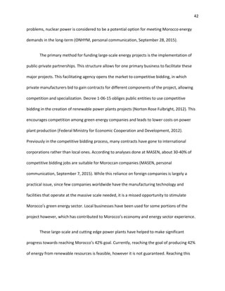 42
problems, nuclear power is considered to be a potential option for meeting Morocco energy
demands in the long-term (ONHYM, personal communication, September 28, 2015).
The primary method for funding large-scale energy projects is the implementation of
public-private partnerships. This structure allows for one primary business to facilitate these
major projects. This facilitating agency opens the market to competitive bidding, in which
private manufacturers bid to gain contracts for different components of the project, allowing
competition and specialization. Decree 1-06-15 obliges public entities to use competitive
bidding in the creation of renewable power plants projects (Norton Rose Fulbright, 2012). This
encourages competition among green energy companies and leads to lower costs on power
plant production (Federal Ministry for Economic Cooperation and Development, 2012).
Previously in the competitive bidding process, many contracts have gone to international
corporations rather than local ones. According to analyses done at MASEN, about 30-40% of
competitive bidding jobs are suitable for Moroccan companies (MASEN, personal
communication, September 7, 2015). While this reliance on foreign companies is largely a
practical issue, since few companies worldwide have the manufacturing technology and
facilities that operate at the massive scale needed, it is a missed opportunity to stimulate
Morocco’s green energy sector. Local businesses have been used for some portions of the
project however, which has contributed to Morocco’s economy and energy sector experience.
These large-scale and cutting edge power plants have helped to make significant
progress towards reaching Morocco’s 42% goal. Currently, reaching the goal of producing 42%
of energy from renewable resources is feasible, however it is not guaranteed. Reaching this
 
