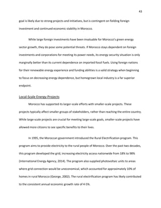 43
goal is likely due to strong projects and initiatives, but is contingent on fielding foreign
investment and continued economic stability in Morocco.
While large foreign investments have been invaluable for Morocco’s green energy
sector growth, they do pose some potential threats. If Morocco stays dependent on foreign
investments and corporations for meeting its power needs, its energy security situation is only
marginally better than its current dependence on imported fossil fuels. Using foreign nations
for their renewable energy experience and funding abilities is a valid strategy when beginning
to focus on decreasing energy dependence, but homegrown local industry is a far superior
endpoint.
Local-Scale Energy Projects
Morocco has supported its larger-scale efforts with smaller-scale projects. These
projects typically affect smaller groups of stakeholders, rather than reaching the entire country.
While large-scale projects are crucial for meeting large-scale goals, smaller-scale projects have
allowed more citizens to see specific benefits to their lives.
In 1995, the Moroccan government introduced the Rural Electrification program. This
program aims to provide electricity to the rural people of Morocco. Over the past two decades,
this program developed the grid, increasing electricity access nationwide from 18% to 98%
(International Energy Agency, 2014). The program also supplied photovoltaic units to areas
where grid connection would be uneconomical, which accounted for approximately 10% of
homes in rural Morocco (George, 2002). The rural electrification program has likely contributed
to the consistent annual economic growth rate of 4-5%.
 