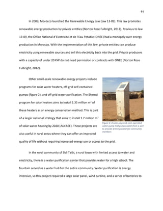 44
In 2009, Morocco launched the Renewable Energy Law (law 13-09). This law promotes
renewable energy production by private entities (Norton Rose Fulbright, 2012). Previous to law
13-09, the Office National d’Electricité et de l'Eau Potable (ONEE) had a monopoly over energy
production in Morocco. With the implementation of this law, private entities can produce
electricity using renewable sources and sell this electricity back into the grid. Private producers
with a capacity of under 20 KW do not need permission or contracts with ONEE (Norton Rose
Fulbright, 2012).
Other small-scale renewable energy projects include
programs for solar water heaters, off-grid self-contained
pumps (figure 2), and off-grid water purification. The Shemsi
program for solar heaters aims to install 1.35 million m2
of
these heaters as an energy conservation method. This is part
of a larger national strategy that aims to install 1.7 million m2
of solar water heating by 2020 (ADEREE). These projects are
also useful in rural areas where they can offer an improved
quality of life without requiring increased energy use or access to the grid.
In the rural community of Sidi Taibi, a rural town with limited access to water and
electricity, there is a water purification center that provides water for a high school. The
fountain served as a water hub for the entire community. Water purification is energy
intensive, so this project required a large solar panel, wind turbine, and a series of batteries to
Figure 2: A solar powered, coin-operated
water pump that pumps water from a well
to provide drinking water for community
members
 