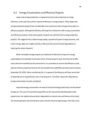46
4.2 Energy Conservation and Efficiency Projects
Large-scale energy production, as opposed to local-scale production or energy
efficiency, is the clear focus of the majority of Morocco’s energy projects. These large-scale
energy production projects have considerably more momentum than energy conservation or
efficiency projects. Although the Ministry of Energy has involvement with energy conservation
and efficiency projects, small-scale projects are given less attention than energy production
projects. This suggests that a stable energy supply, a growth of a green energy economy, and
citizen energy rights are a higher priority in Morocco than environmental degradation or
reducing the carbon footprint.
While renewable energy projects are important for Morocco’s long-term energy
sustainability, the extended construction times of these projects mean that they fail to offer
many short term benefits for the environment. It is unrealistic to assume that Morocco could
operate without using fossil fuels for the foreseeable future (ONHYM, personal communication,
September 28, 2015). When considering this, it is apparent that Morocco will have some level
of dependence on imported fuel, even in the long-term. To further reduce this dependence,
energy conservation must be considered.
Improved energy conservation can lead to increased energy productivity and decreased
energy use. The cost of conserved energy (CCE) can be measured by identifying the initial
capital costs, the capital recovery factor (dependent on interest rate and lifetime of the loan),
the annual operation and maintenance costs, and the annual energy savings. If the CCE is less
 