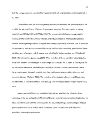 47
that the energy price, it is a worthwhile investment and will be profitable over time (Worrell et
al., 2003).
The methods used for increasing energy efficiency in Morocco are generally large-scale.
In 2009, the National Energy Efficiency Program was launched. This plan aspires to reduce
electricity use 12% by 2020 and 15% by 2030. The program aims to lower energy usage by
focusing on the construction, transportation, and industrial sectors. The largest single step
towards reducing energy use was likely the massive reduction in fuel subsidies. Due to pressure
from the World Bank and International Monetary Fund to reduce spending, gasoline and diesel
subsidies were effectively ended, leaving only subsidies for butane cooking gas (El Yaakoubi,
2014; International Energy Agency, 2014). While reduction of these subsidies was unpopular,
there have been no concrete signs of public anger (El Yaakoubi, 2014). Fears of subsidy cuts for
butane, which is essential for cooking and heating in the lives of many, are common. Were
these cuts to occur, it is easily possible that they could cause widespread social unrest and
economic damage (Thakore, 2014). The reduction of the subsidies, however, did have major
fiscal benefits, as subsidies for fossil fuels took up 17% of Morocco’s total budget (World Bank,
2012).
Morocco’s grid efficiency is good at its high voltage level, but the efficiency drops
noticeably at the low voltage level (Ministry of Energy, personal communication, September 15,
2015). Another issues with the national grid is the possibility of large power outages. If above
ground power lines fail to endure harsh conditions, there can be issues with electricity
availability spanning long distances.
 