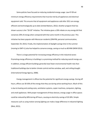 48
Some policies have focused on reducing residential energy usage. Law 47-09 set
minimum energy efficiency requirements that must be met by all appliances and electrical
equipment sold. This ensures that all equipment and appliances sold after 2011 are energy
efficient and technologically up to date (United Nations, 2012). Another program that has
shown success is the “20-20” initiative. The initiative gives a 20% rebate on any energy bill that
conserves 20% of energy when compared with that same month in the previous year. This
initiative has been popular with Moroccan residents (ONHYM, personal communication,
September 29, 2015). Finally, the implementation of daylight savings time in the summer
(moving to GMT+1) also has helped to conserve energy, saving as much as 80 MW (MEM 2013).
There is a large potential for increasing energy efficiency in the industrial sector.
Promoting energy efficiency in buildings is a promising method for reducing overall energy use.
In addition, energy efficient buildings generally have fewer environmental health risks than
traditional buildings due to better climate control and less window, wall, and ceiling draught
(International Energy Agency, 2008).
Energy management in offices has the potential for significant energy savings. During off
hours, offices use 30-50% of the energy that they use during active working hours. Much of this
is due to heating and cooling costs, ventilation systems, copier machines, computers, lighting,
and small appliances. With proper management of these devices, energy usage in office spaces
could be reduced by 60% during off hours, causing an electricity savings of 20-30%. Simple
measures such as using motion sensing lighting can make a large difference in industrial lighting
(Blok, 2015).
 