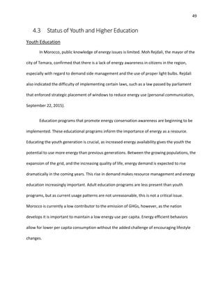49
4.3 Status of Youth and Higher Education
Youth Education
In Morocco, public knowledge of energy issues is limited. Moh Rejdali, the mayor of the
city of Temara, confirmed that there is a lack of energy awareness in citizens in the region,
especially with regard to demand side management and the use of proper light bulbs. Rejdali
also indicated the difficulty of implementing certain laws, such as a law passed by parliament
that enforced strategic placement of windows to reduce energy use (personal communication,
September 22, 2015).
Education programs that promote energy conservation awareness are beginning to be
implemented. These educational programs inform the importance of energy as a resource.
Educating the youth generation is crucial, as increased energy availability gives the youth the
potential to use more energy than previous generations. Between the growing populations, the
expansion of the grid, and the increasing quality of life, energy demand is expected to rise
dramatically in the coming years. This rise in demand makes resource management and energy
education increasingly important. Adult education programs are less present than youth
programs, but as current usage patterns are not unreasonable, this is not a critical issue.
Morocco is currently a low contributor to the emission of GHGs, however, as the nation
develops it is important to maintain a low energy use per capita. Energy efficient behaviors
allow for lower per capita consumption without the added challenge of encouraging lifestyle
changes.
 