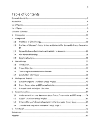 5
Table of Contents
Acknowledgements......................................................................................................................... 3
Authorship ...................................................................................................................................... 4
List of Figures .................................................................................................................................. 7
List of Tables ................................................................................................................................... 7
Executive Summary......................................................................................................................... 8
1. Introduction........................................................................................................................... 13
2. Background............................................................................................................................ 15
2.1 The Status of Global Energy ........................................................................................... 15
2.2 The State of Morocco’s Energy System and Potential for Renewable Energy Generation
17
2.3 Renewable Energy Technologies with Viability in Morocco.......................................... 20
2.4 Non-Renewable Energy.................................................................................................. 28
2.5 Social Implications.......................................................................................................... 31
3. Methodology ......................................................................................................................... 33
3.1 Introduction.................................................................................................................... 33
3.2 Project Objectives .......................................................................................................... 33
3.3 Conducting Interviews with Stakeholders ..................................................................... 34
3.4 Stakeholders Interviewed .............................................................................................. 36
4. Findings and Analysis............................................................................................................. 40
4.1 Status of Large and Local-Scale Energy Projects............................................................ 40
4.2 Energy Conservation and Efficiency Projects................................................................. 46
4.3 Status of Youth and Higher Education ........................................................................... 49
5. Recommendations................................................................................................................. 54
5.1 Implement and Increase Awareness about Energy Conservation and Efficiency.......... 54
5.2 Support Local-Scale Energy Projects.............................................................................. 63
5.3 Enhance Morocco’s Growing Reputation in the Renewable Energy Space................... 65
5.4 Consider New Long-Term Renewable Energy Projects.................................................. 67
6. Conclusion ............................................................................................................................. 72
References .................................................................................................................................... 73
Appendix ....................................................................................................................................... 81
 