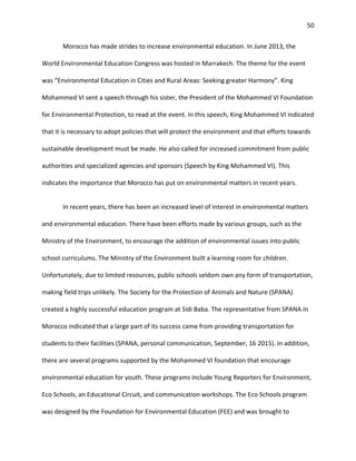 50
Morocco has made strides to increase environmental education. In June 2013, the
World Environmental Education Congress was hosted in Marrakech. The theme for the event
was “Environmental Education in Cities and Rural Areas: Seeking greater Harmony”. King
Mohammed VI sent a speech through his sister, the President of the Mohammed VI Foundation
for Environmental Protection, to read at the event. In this speech, King Mohammed VI indicated
that it is necessary to adopt policies that will protect the environment and that efforts towards
sustainable development must be made. He also called for increased commitment from public
authorities and specialized agencies and sponsors (Speech by King Mohammed VI). This
indicates the importance that Morocco has put on environmental matters in recent years.
In recent years, there has been an increased level of interest in environmental matters
and environmental education. There have been efforts made by various groups, such as the
Ministry of the Environment, to encourage the addition of environmental issues into public
school curriculums. The Ministry of the Environment built a learning room for children.
Unfortunately, due to limited resources, public schools seldom own any form of transportation,
making field trips unlikely. The Society for the Protection of Animals and Nature (SPANA)
created a highly successful education program at Sidi Baba. The representative from SPANA in
Morocco indicated that a large part of its success came from providing transportation for
students to their facilities (SPANA, personal communication, September, 16 2015). In addition,
there are several programs supported by the Mohammed VI foundation that encourage
environmental education for youth. These programs include Young Reporters for Environment,
Eco Schools, an Educational Circuit, and communication workshops. The Eco Schools program
was designed by the Foundation for Environmental Education (FEE) and was brought to
 