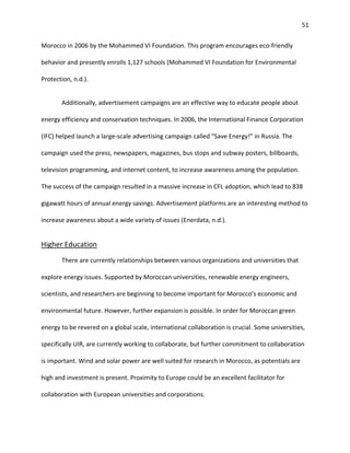 51
Morocco in 2006 by the Mohammed VI Foundation. This program encourages eco-friendly
behavior and presently enrolls 1,127 schools (Mohammed VI Foundation for Environmental
Protection, n.d.).
Additionally, advertisement campaigns are an effective way to educate people about
energy efficiency and conservation techniques. In 2006, the International Finance Corporation
(IFC) helped launch a large-scale advertising campaign called “Save Energy!” in Russia. The
campaign used the press, newspapers, magazines, bus stops and subway posters, billboards,
television programming, and internet content, to increase awareness among the population.
The success of the campaign resulted in a massive increase in CFL adoption, which lead to 838
gigawatt hours of annual energy savings. Advertisement platforms are an interesting method to
increase awareness about a wide variety of issues (Enerdata, n.d.).
Higher Education
There are currently relationships between various organizations and universities that
explore energy issues. Supported by Moroccan universities, renewable energy engineers,
scientists, and researchers are beginning to become important for Morocco’s economic and
environmental future. However, further expansion is possible. In order for Moroccan green
energy to be revered on a global scale, international collaboration is crucial. Some universities,
specifically UIR, are currently working to collaborate, but further commitment to collaboration
is important. Wind and solar power are well suited for research in Morocco, as potentials are
high and investment is present. Proximity to Europe could be an excellent facilitator for
collaboration with European universities and corporations.
 