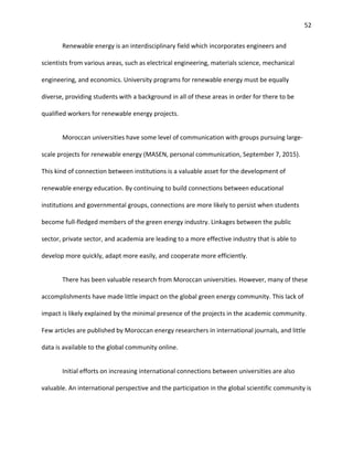 52
Renewable energy is an interdisciplinary field which incorporates engineers and
scientists from various areas, such as electrical engineering, materials science, mechanical
engineering, and economics. University programs for renewable energy must be equally
diverse, providing students with a background in all of these areas in order for there to be
qualified workers for renewable energy projects.
Moroccan universities have some level of communication with groups pursuing large-
scale projects for renewable energy (MASEN, personal communication, September 7, 2015).
This kind of connection between institutions is a valuable asset for the development of
renewable energy education. By continuing to build connections between educational
institutions and governmental groups, connections are more likely to persist when students
become full-fledged members of the green energy industry. Linkages between the public
sector, private sector, and academia are leading to a more effective industry that is able to
develop more quickly, adapt more easily, and cooperate more efficiently.
There has been valuable research from Moroccan universities. However, many of these
accomplishments have made little impact on the global green energy community. This lack of
impact is likely explained by the minimal presence of the projects in the academic community.
Few articles are published by Moroccan energy researchers in international journals, and little
data is available to the global community online.
Initial efforts on increasing international connections between universities are also
valuable. An international perspective and the participation in the global scientific community is
 