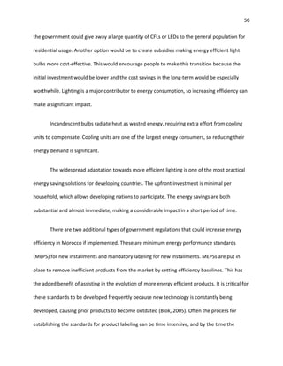 56
the government could give away a large quantity of CFLs or LEDs to the general population for
residential usage. Another option would be to create subsidies making energy efficient light
bulbs more cost-effective. This would encourage people to make this transition because the
initial investment would be lower and the cost savings in the long-term would be especially
worthwhile. Lighting is a major contributor to energy consumption, so increasing efficiency can
make a significant impact.
Incandescent bulbs radiate heat as wasted energy, requiring extra effort from cooling
units to compensate. Cooling units are one of the largest energy consumers, so reducing their
energy demand is significant.
The widespread adaptation towards more efficient lighting is one of the most practical
energy saving solutions for developing countries. The upfront investment is minimal per
household, which allows developing nations to participate. The energy savings are both
substantial and almost immediate, making a considerable impact in a short period of time.
There are two additional types of government regulations that could increase energy
efficiency in Morocco if implemented. These are minimum energy performance standards
(MEPS) for new installments and mandatory labeling for new installments. MEPSs are put in
place to remove inefficient products from the market by setting efficiency baselines. This has
the added benefit of assisting in the evolution of more energy efficient products. It is critical for
these standards to be developed frequently because new technology is constantly being
developed, causing prior products to become outdated (Blok, 2005). Often the process for
establishing the standards for product labeling can be time intensive, and by the time the
 