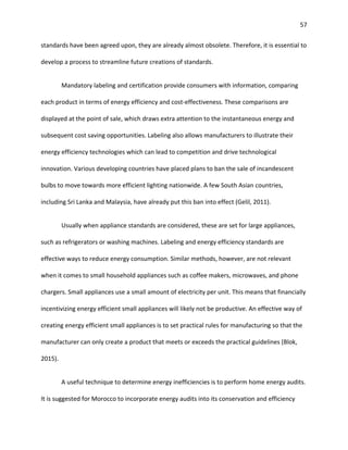 57
standards have been agreed upon, they are already almost obsolete. Therefore, it is essential to
develop a process to streamline future creations of standards.
Mandatory labeling and certification provide consumers with information, comparing
each product in terms of energy efficiency and cost-effectiveness. These comparisons are
displayed at the point of sale, which draws extra attention to the instantaneous energy and
subsequent cost saving opportunities. Labeling also allows manufacturers to illustrate their
energy efficiency technologies which can lead to competition and drive technological
innovation. Various developing countries have placed plans to ban the sale of incandescent
bulbs to move towards more efficient lighting nationwide. A few South Asian countries,
including Sri Lanka and Malaysia, have already put this ban into effect (Gelil, 2011).
Usually when appliance standards are considered, these are set for large appliances,
such as refrigerators or washing machines. Labeling and energy efficiency standards are
effective ways to reduce energy consumption. Similar methods, however, are not relevant
when it comes to small household appliances such as coffee makers, microwaves, and phone
chargers. Small appliances use a small amount of electricity per unit. This means that financially
incentivizing energy efficient small appliances will likely not be productive. An effective way of
creating energy efficient small appliances is to set practical rules for manufacturing so that the
manufacturer can only create a product that meets or exceeds the practical guidelines (Blok,
2015).
A useful technique to determine energy inefficiencies is to perform home energy audits.
It is suggested for Morocco to incorporate energy audits into its conservation and efficiency
 