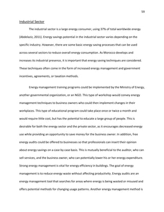 59
Industrial Sector
The industrial sector is a large energy consumer, using 37% of total worldwide energy
(Abdelaziz, 2011). Energy savings potential in the industrial sector varies depending on the
specific industry. However, there are some basic energy saving processes that can be used
across several sectors to reduce overall energy consumption. As Morocco develops and
increases its industrial presence, it is important that energy saving techniques are considered.
These techniques often come in the form of increased energy management and government
incentives, agreements, or taxation methods.
Energy management training programs could be implemented by the Ministry of Energy,
another governmental organization, or an NGO. This type of workshop would convey energy
management techniques to business owners who could then implement changes in their
workplaces. This type of educational program could take place once or twice a month and
would require little cost, but has the potential to educate a large group of people. This is
desirable for both the energy sector and the private sector, as it encourages decreased energy
use while providing an opportunity to save money for the business owner. In addition, free
energy audits could be offered to businesses so that professionals can insert their opinion
about energy savings on a case by case basis. This is mutually beneficial to the auditor, who can
sell services, and the business owner, who can potentially lower his or her energy expenditure.
Strong energy management is vital for energy efficiency in buildings. The goal of energy
management is to reduce energy waste without affecting productivity. Energy audits are an
energy management tool that searches for areas where energy is being wasted or misused and
offers potential methods for changing usage patterns. Another energy management method is
 