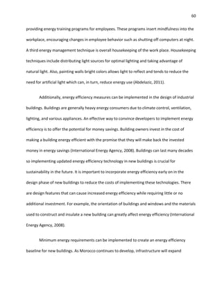 60
providing energy training programs for employees. These programs insert mindfulness into the
workplace, encouraging changes in employee behavior such as shutting off computers at night.
A third energy management technique is overall housekeeping of the work place. Housekeeping
techniques include distributing light sources for optimal lighting and taking advantage of
natural light. Also, painting walls bright colors allows light to reflect and tends to reduce the
need for artificial light which can, in turn, reduce energy use (Abdelaziz, 2011).
Additionally, energy efficiency measures can be implemented in the design of industrial
buildings. Buildings are generally heavy energy consumers due to climate control, ventilation,
lighting, and various appliances. An effective way to convince developers to implement energy
efficiency is to offer the potential for money savings. Building owners invest in the cost of
making a building energy efficient with the promise that they will make back the invested
money in energy savings (International Energy Agency, 2008). Buildings can last many decades
so implementing updated energy efficiency technology in new buildings is crucial for
sustainability in the future. It is important to incorporate energy efficiency early on in the
design phase of new buildings to reduce the costs of implementing these technologies. There
are design features that can cause increased energy efficiency while requiring little or no
additional investment. For example, the orientation of buildings and windows and the materials
used to construct and insulate a new building can greatly affect energy efficiency (International
Energy Agency, 2008).
Minimum energy requirements can be implemented to create an energy efficiency
baseline for new buildings. As Morocco continues to develop, infrastructure will expand
 
