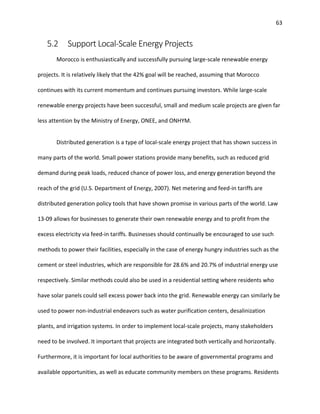 63
5.2 Support Local-Scale Energy Projects
Morocco is enthusiastically and successfully pursuing large-scale renewable energy
projects. It is relatively likely that the 42% goal will be reached, assuming that Morocco
continues with its current momentum and continues pursuing investors. While large-scale
renewable energy projects have been successful, small and medium scale projects are given far
less attention by the Ministry of Energy, ONEE, and ONHYM.
Distributed generation is a type of local-scale energy project that has shown success in
many parts of the world. Small power stations provide many benefits, such as reduced grid
demand during peak loads, reduced chance of power loss, and energy generation beyond the
reach of the grid (U.S. Department of Energy, 2007). Net metering and feed-in tariffs are
distributed generation policy tools that have shown promise in various parts of the world. Law
13-09 allows for businesses to generate their own renewable energy and to profit from the
excess electricity via feed-in tariffs. Businesses should continually be encouraged to use such
methods to power their facilities, especially in the case of energy hungry industries such as the
cement or steel industries, which are responsible for 28.6% and 20.7% of industrial energy use
respectively. Similar methods could also be used in a residential setting where residents who
have solar panels could sell excess power back into the grid. Renewable energy can similarly be
used to power non-industrial endeavors such as water purification centers, desalinization
plants, and irrigation systems. In order to implement local-scale projects, many stakeholders
need to be involved. It important that projects are integrated both vertically and horizontally.
Furthermore, it is important for local authorities to be aware of governmental programs and
available opportunities, as well as educate community members on these programs. Residents
 