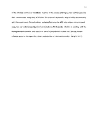 64
of the affected community need to be involved in the process of bringing new technologies into
their communities. Integrating NGO’s into this process is a powerful way to bridge a community
with the government. According to an analysis of community-NGO interactions, common pool
resources are best managed by informal institutions. NGOs can be effective in assisting with the
management of common pool resources for local people in rural areas. NGOs have proven a
valuable resource for organizing citizen participation in community matters (Wright, 2012).
 